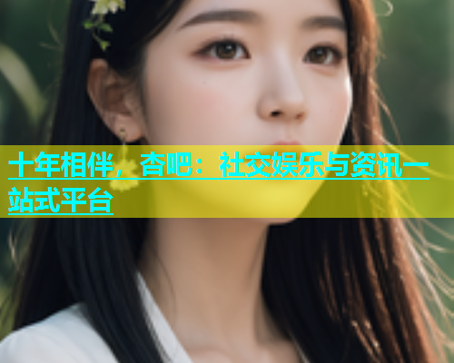 十年相伴，杏吧：社交娱乐与资讯一站式平台  第1张