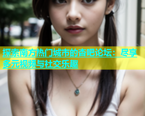 探索南方热门城市的杏吧论坛：尽享多元视频与社交乐趣  第1张