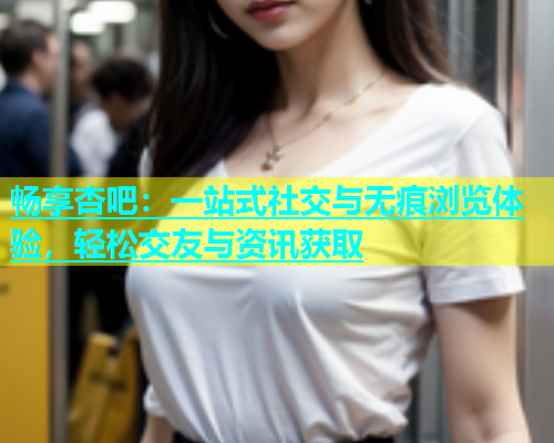 畅享杏吧：一站式社交与无痕浏览体验，轻松交友与资讯获取  第1张