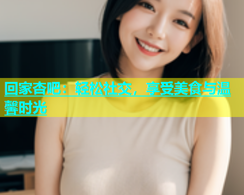 回家杏吧：轻松社交，享受美食与温馨时光  第1张
