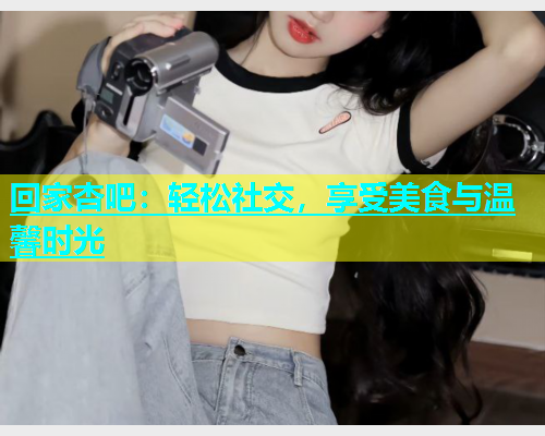 回家杏吧：轻松社交，享受美食与温馨时光  第2张