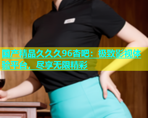 国产精品久久久96杏吧：极致影视体验平台，尽享无限精彩  第1张