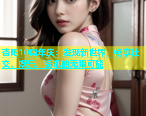 杏吧10周年庆：发现新世界，畅享社交、娱乐、资讯的无限可能  第1张