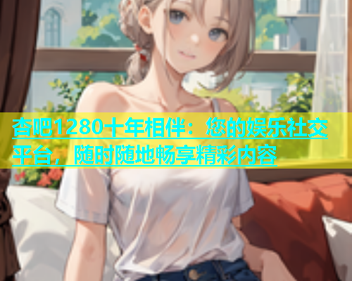 杏吧1280十年相伴：您的娱乐社交平台，随时随地畅享精彩内容  第1张