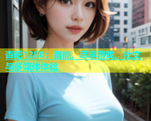 杏吧1280：智能，尽享游戏、社交与多媒体体验  第1张