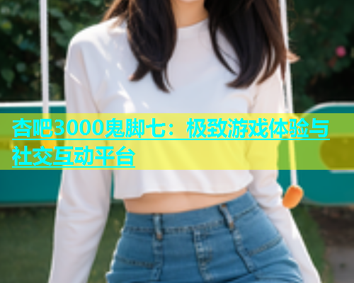 杏吧3000鬼脚七：极致游戏体验与社交互动平台  第1张