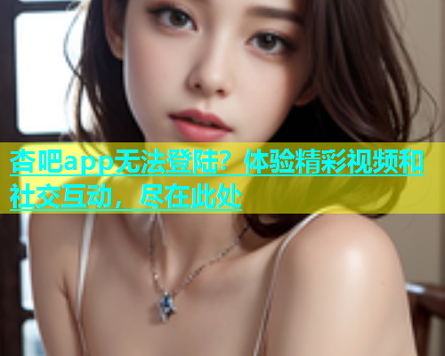 杏吧app无法登陆？体验精彩视频和社交互动，尽在此处  第1张