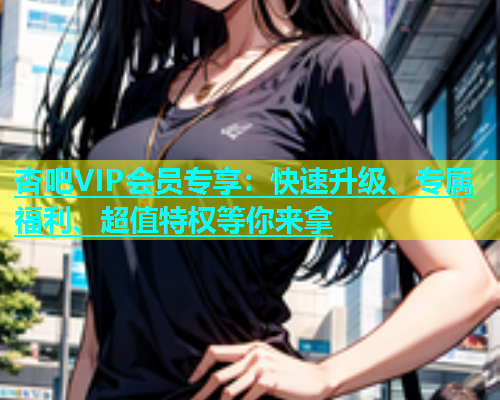 杏吧VIP会员专享：快速升级、专属福利、超值特权等你来拿  第1张