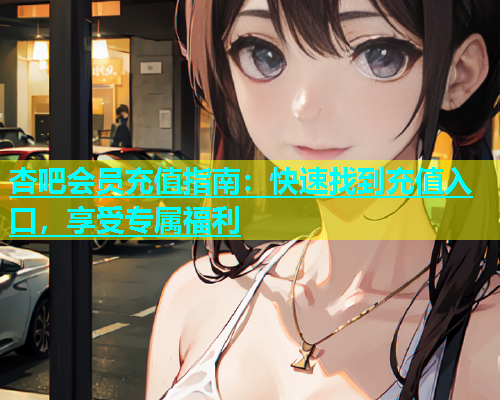 杏吧会员充值指南：快速找到充值入口，享受专属福利  第2张