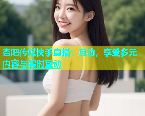 杏吧传媒快手直播：互动，享受多元内容与实时互动  第1张