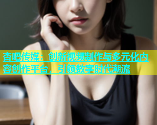 杏吧传媒：创新视频制作与多元化内容创作平台，引领数字时代潮流  第2张