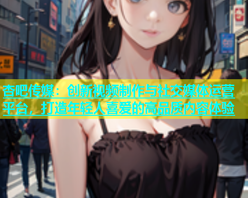 杏吧传媒：创新视频制作与社交媒体运营平台，打造年轻人喜爱的高品质内容体验  第1张