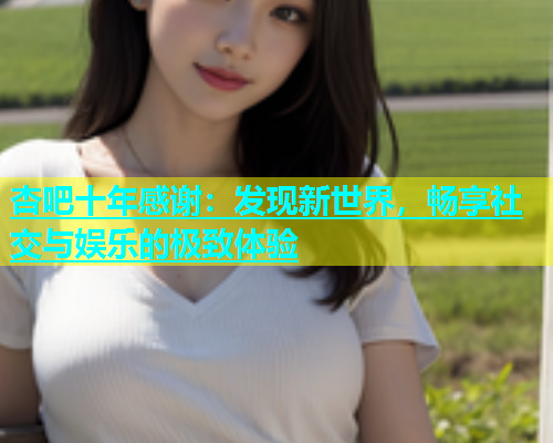 杏吧十年感谢：发现新世界，畅享社交与娱乐的极致体验  第1张