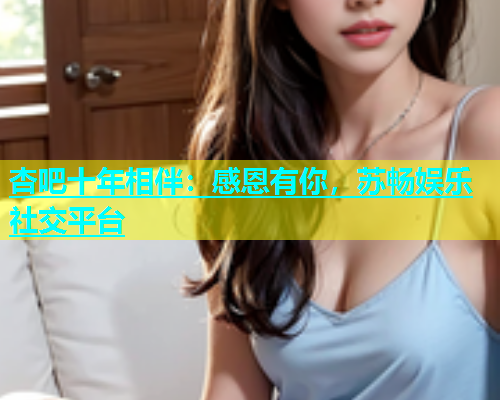 杏吧十年相伴：感恩有你，苏畅娱乐社交平台  第1张