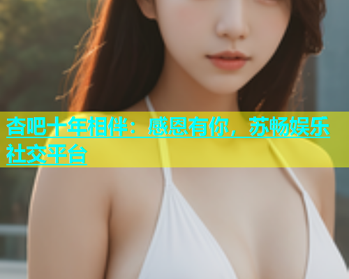 杏吧十年相伴：感恩有你，苏畅娱乐社交平台  第2张