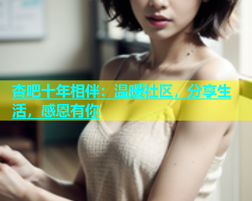 杏吧十年相伴：温暖社区，分享生活，感恩有你  第2张