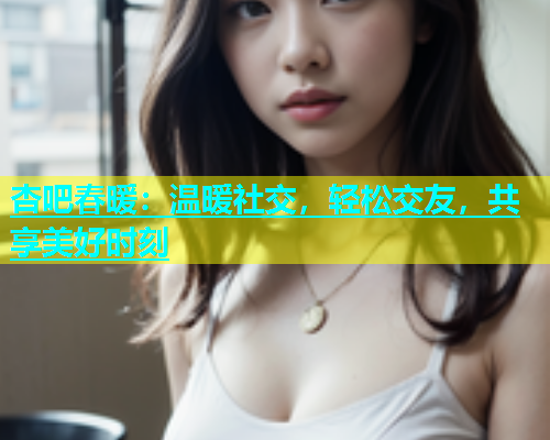 杏吧春暖：温暖社交，轻松交友，共享美好时刻  第1张