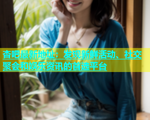 杏吧最新地址：发现新鲜活动、社交聚会和娱乐资讯的首选平台  第1张