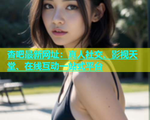 杏吧最新网址：真人社交、影视天堂、在线互动一站式平台  第2张