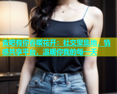 杏吧有你春暧花开：社交聚集地，情感共享平台，温暖你我的每一天  第1张