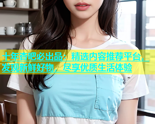 十年杏吧必出品：精选内容推荐平台，发现新鲜好物，尽享优质生活体验  第2张