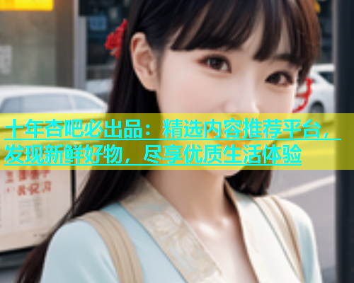 十年杏吧必出品：精选内容推荐平台，发现新鲜好物，尽享优质生活体验  第1张