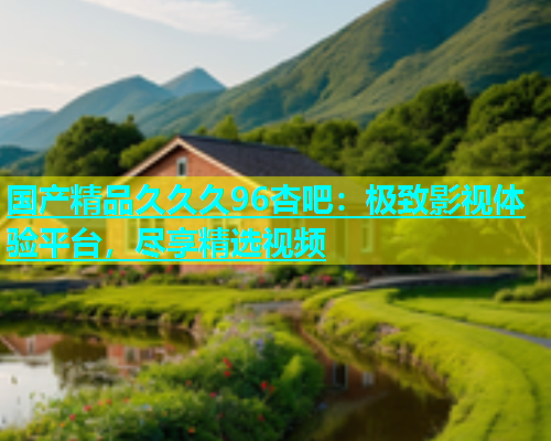国产精品久久久96杏吧：极致影视体验平台，尽享精选视频  第1张