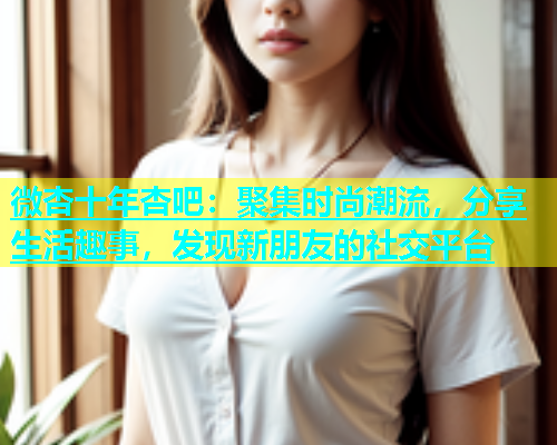 微杏十年杏吧：聚集时尚潮流，分享生活趣事，发现新朋友的社交平台  第1张