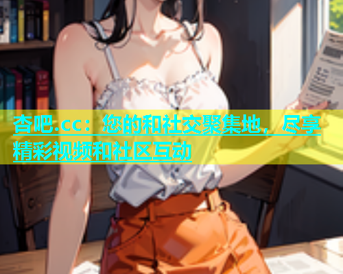 杏吧.cc：您的和社交聚集地，尽享精彩视频和社区互动  第1张
