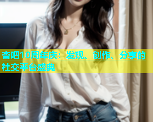 杏吧10周年庆：发现、创作、分享的社交平台盛典  第1张