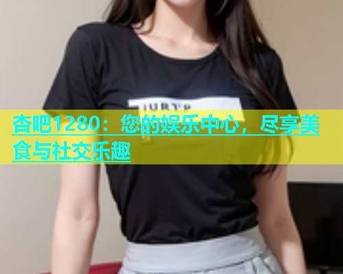 杏吧1280：您的娱乐中心，尽享美食与社交乐趣  第1张