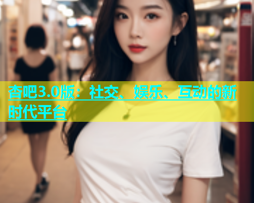 杏吧3.0版：社交、娱乐、互动的新时代平台  第1张