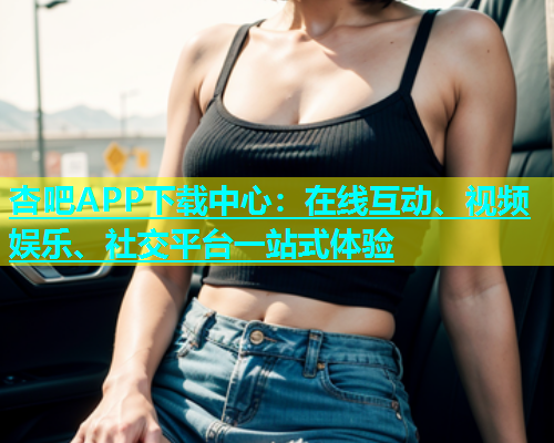 杏吧APP下载中心：在线互动、视频娱乐、社交平台一站式体验  第1张