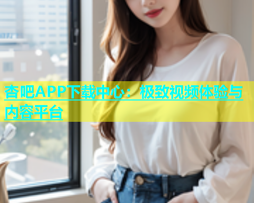 杏吧APP下载中心：极致视频体验与内容平台  第1张
