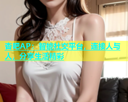 杏吧AP：智能社交平台，连接人与人，分享生活精彩  第2张