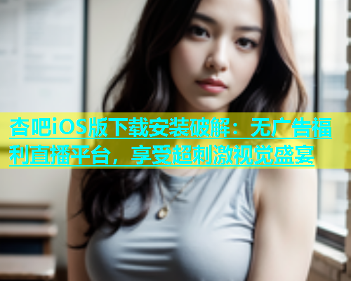 杏吧iOS版下载安装破解：无广告福利直播平台，享受超刺激视觉盛宴  第1张