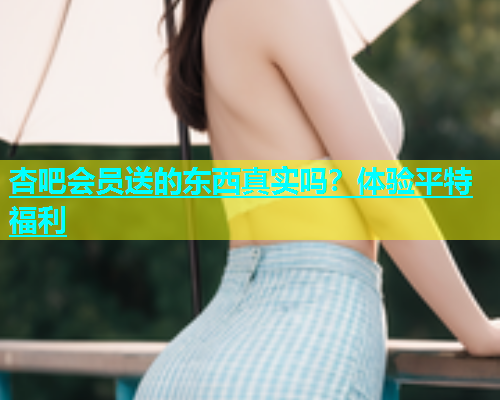 杏吧会员送的东西真实吗？体验平特福利  第1张