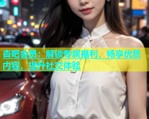 杏吧会员：解锁专属福利，畅享优质内容，提升社交体验  第1张