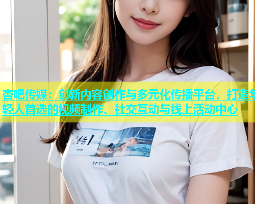 杏吧传媒：创新内容创作与多元化传播平台，打造年轻人首选的视频制作、社交互动与线上活动中心  第1张