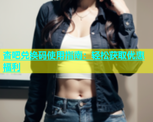 杏吧兑换码使用指南：轻松获取优惠福利  第2张