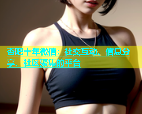 杏吧十年微信：社交互动、信息分享、社区聚集的平台  第1张