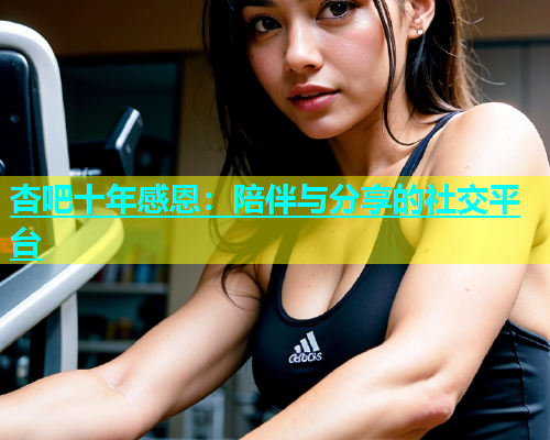 杏吧十年感恩：陪伴与分享的社交平台  第2张