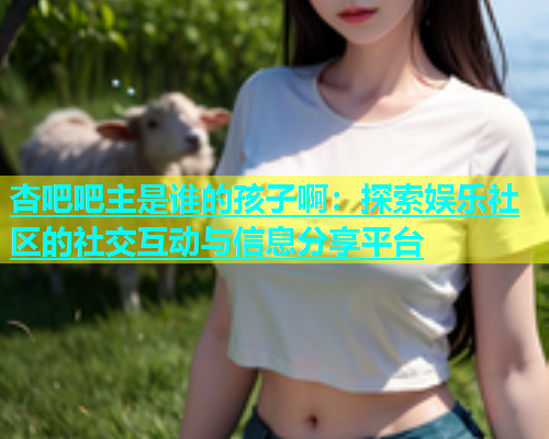 杏吧吧主是谁的孩子啊：探索娱乐社区的社交互动与信息分享平台  第1张