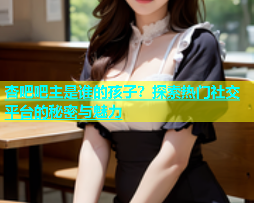 杏吧吧主是谁的孩子？探索热门社交平台的秘密与魅力  第1张
