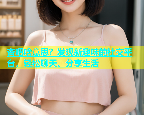 杏吧啥意思？发现新趣味的社交平台，轻松聊天、分享生活  第1张