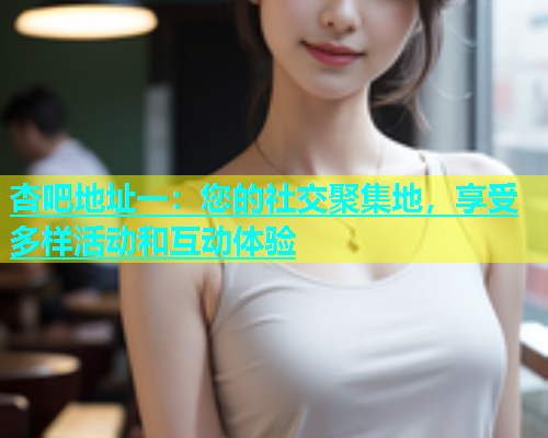 杏吧地址一：您的社交聚集地，享受多样活动和互动体验  第1张