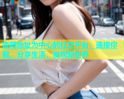 杏吧地址为中心的社交平台：连接你我，分享生活，发现新世界  第1张