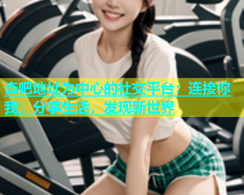 杏吧地址为中心的社交平台：连接你我，分享生活，发现新世界  第1张