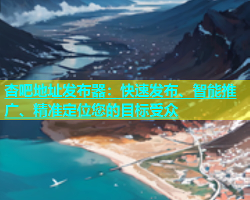 杏吧地址发布器：快速发布、智能推广、精准定位您的目标受众  第2张