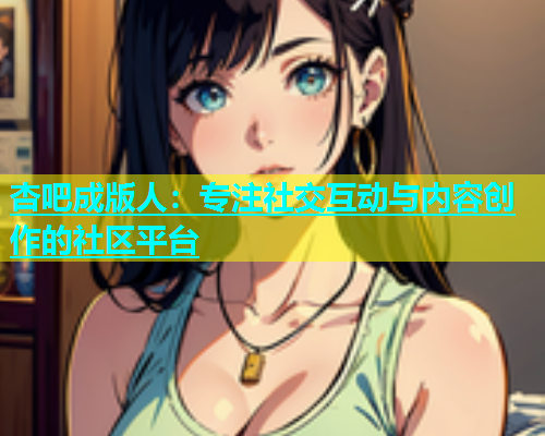 杏吧成版人：专注社交互动与内容创作的社区平台  第2张